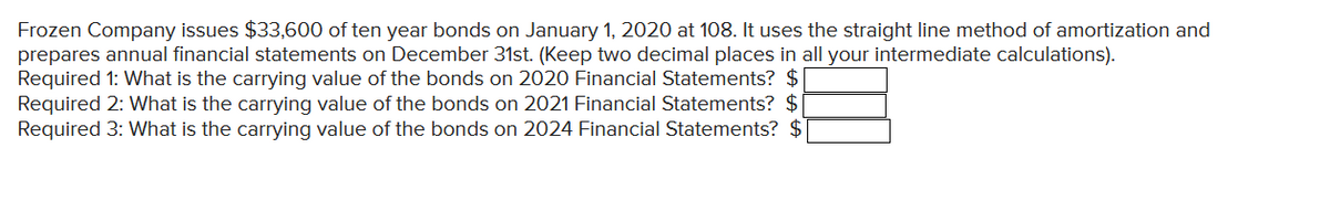 Frozen Company issues $33,600 of ten year bonds on January 1, 2020 at 108. It uses the straight line method of amortization and
prepares annual financial statements on December 31st. (Keep two decimal places in all your intermediate calculations).
Required 1: What is the carrying value of the bonds on 2020 Financial Statements? $
Required 2: What is the carrying value of the bonds on 2021 Financial Statements? $
Required 3: What is the carrying value of the bonds on 2024 Financial Statements? $