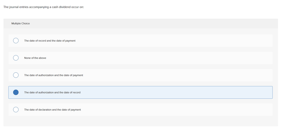The journal entries accompanying a cash dividend occur on:
Multiple Choice
The date of record and the date of payment
None of the above
The date of authorization and the date of payment
The date of authorization and the date of record
The date of declaration and the date of payment
