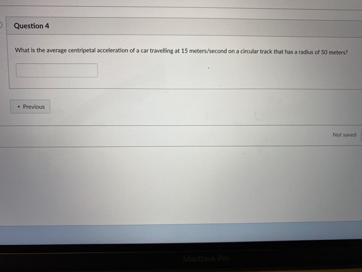 Question 4
What is the average centripetal acceleration of a car travelling at 15 meters/second on a circular track that has a radius of 50 meters?
« Previous
Not saved
MacBook Pro
