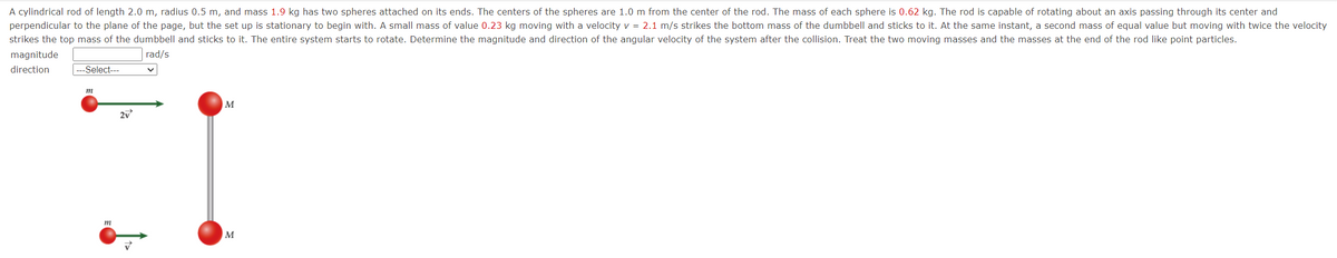 A cylindrical rod of length 2.0 m, radius 0.5 m, and mass 1.9 kg has two spheres attached on its ends. The centers of the spheres are 1.0 m from the center of the rod. The mass of each sphere is 0.62 kg. The rod is capable of rotating about an axis passing through its center and
perpendicular to the plane of the page, but the set up is stationary to begin with. A small mass of value 0.23 kg moving with a velocity v = 2.1 m/s strikes the bottom mass of the dumbbell and sticks to it. At the same instant, a second mass of equal value but moving with twice the velocity
strikes the top mass of the dumbbell and sticks to it. The entire system starts to rotate. Determine the magnitude and direction of the angular velocity of the system after the collision. Treat the two moving masses and the masses at the end of the rod like point particles.
rad/s
magnitude
direction
---Select---
m
m
2v
M
M