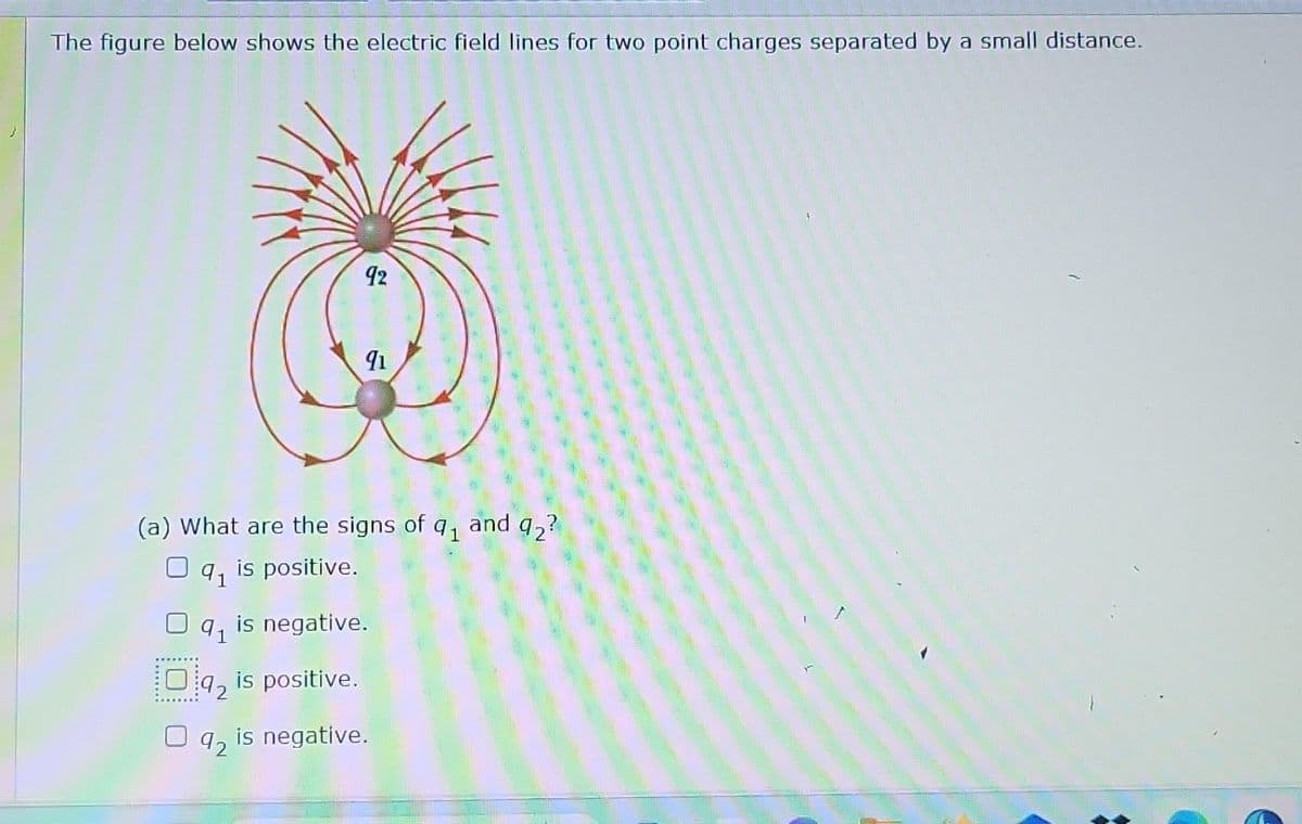 The figure below shows the electric field lines for two point charges separated by a small distance.
91
(a) What are the signs of q₁ and 92?
is positive.
92
91
Oq2 is positive.
92
91
is negative.
is negative.