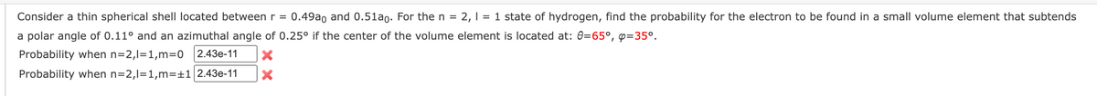 Consider a thin spherical shell located between r = 0.49ao and 0.51ao. For the n = 2, 1 = 1 state of hydrogen, find the probability for the electron to be found in a small volume element that subtends
a polar angle of 0.11° and an azimuthal angle of 0.25° if the center of the volume element is located at: 0=65°, p=35°.
Probability when n=2,1=1,m=0 2.43e-11
Probability when n=2,1=1,m=+1 2.43e-11