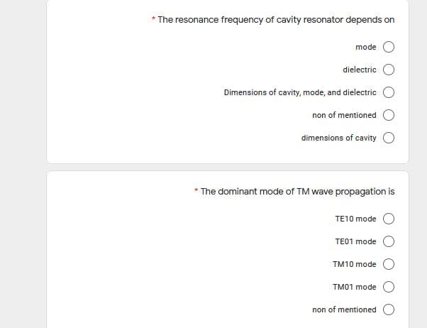 * The resonance frequency of cavity resonator depends on
mode
dielectric
Dimensions of cavity, mode, and dielectric
non of mentioned
dimensions of cavity O
* The dominant mode of TM wave propagation is
TE10 mode
TE01 mode
TM10 mode
TM01 mode
non of mentioned
