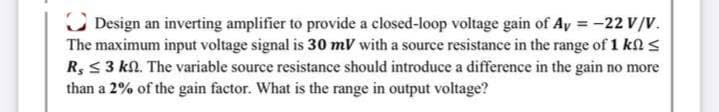 C Design an inverting amplifier to provide a closed-loop voltage gain of Ay = -22 V/V.
The maximum input voltage signal is 30 mV with a source resistance in the range of 1 k <
R, < 3 kN. The variable source resistance should introduce a difference in the gain no more
than a 2% of the gain factor. What is the range in output voltage?
