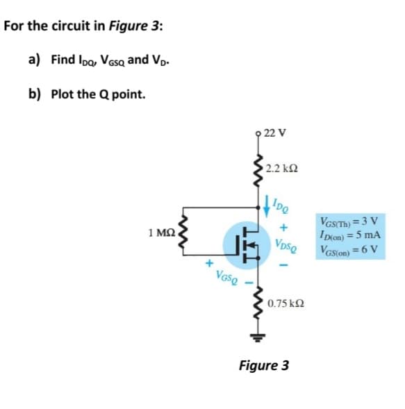 For the circuit in Figure 3:
a) Find Ipo, VGsa and Vp.
b) Plot the Q point.
9 22 V
2.2 ΚΩ
Ipe
VGSTH) = 3 V
IDon) = 5 mA
VGS(on) = 6 V
1 M2
VpsQ
0.75 k2
Figure 3
