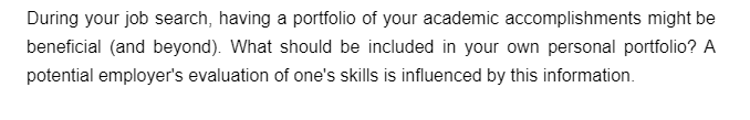 During your job search, having a portfolio of your academic accomplishments might be
beneficial (and beyond). What should be included in your own personal portfolio? A
potential employer's evaluation of one's skills is influenced by this information.