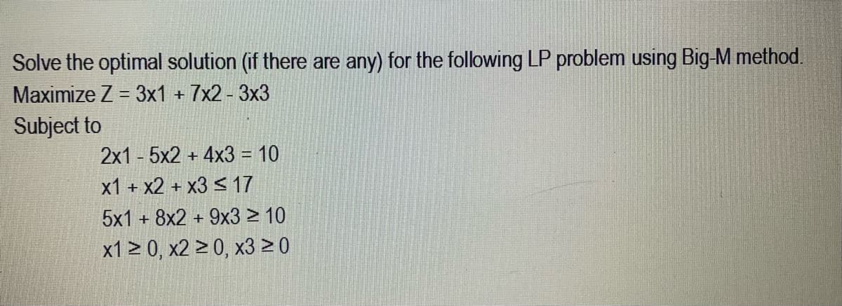 Solve the optimal solution (if there are any) for the following LP problem using Big-M method.
Maximize Z = 3x1 + 7x2-3x3
Subject to
2x15x2 + 4x3 = 10
x1 + x2 + x3 ≤ 17
5x1 + 8x2 + 9x3 ≥ 10
x1 ≥ 0, x2 ≥ 0, x3 ≥0