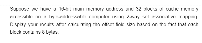 Suppose we have a 16-bit main memory address and 32 blocks of cache memory
accessible on a byte-addressable computer using 2-way set associative mapping.
Display your results after calculating the offset field size based on the fact that each
block contains 8 bytes.