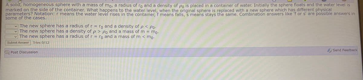 A soliă, homogeneous sphere with a mass of mo, a radius of ro and a density of po is placed in a container of water. Initially the sphere floats and the water level is
marked on the side of the container. What happens to the water level, when the original sphere is replaced with a new sphere which has different physical
parameters? Notation: r means the water level rises in the container, f means falls, s means stays the same. Combination answers like 'f or s' are possible answers in
some of the cases.
v The new sphere has a radius of r = ro and a density of p< Po-
The new sphere has a density of p > Po and a mass of m = mo.
The new sphere has a radius of r = ro and a mass of m < mo-
Submit Answer Tries 0/12
Send Feedback
Post Discussion

