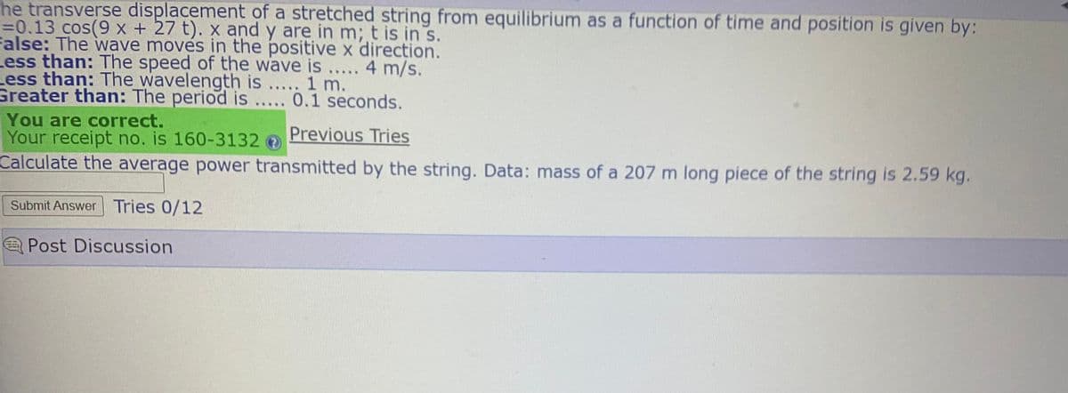 he transverse displacement of a stretched string from equilibrium as a function of time and position is given by:
%30.13 cos(9 x + 27 t). x and y are in m; t is in s.
False: The wave moves in the positive x direction.
Less than: The speed of the wave is ..... 4 m/s.
Less than: The wavelength is ..... 1 m.
Greater than: The period is..... 0.1 seconds.
You are correct.
Your receipt no. is 160-3132
Calculate the average power transmitted by the string. Data: mass of a 207 m long piece of the string is 2.59 kg.
Previous Tries
Submit Answer Tries 0/12
Post Discussion
