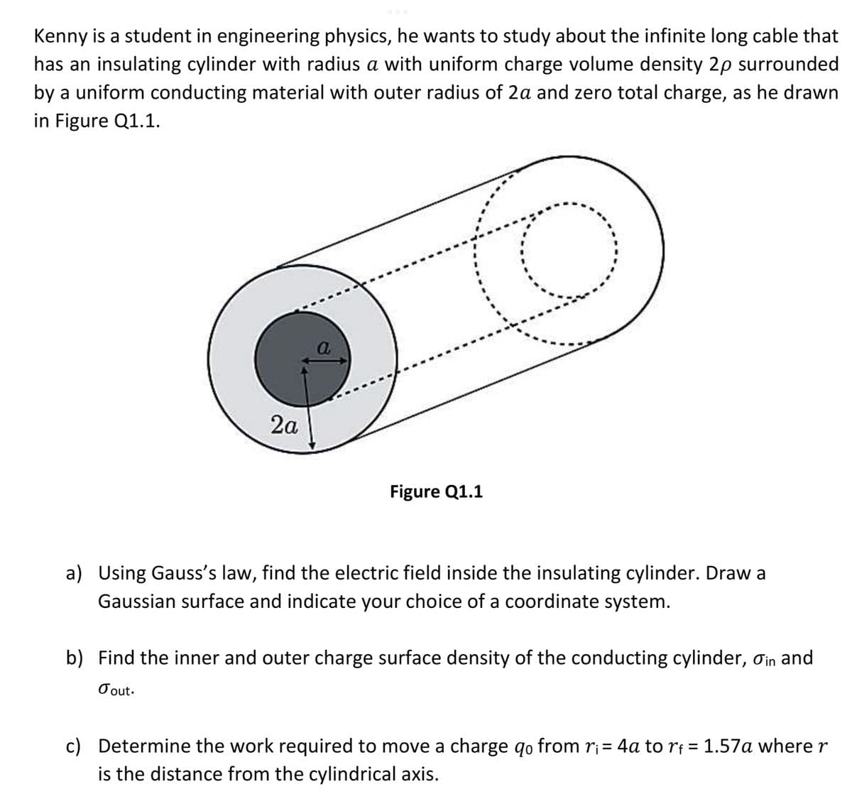 Kenny is a student in engineering physics, he wants to study about the infinite long cable that
has an insulating cylinder with radius a with uniform charge volume density 2p surrounded
by a uniform conducting material with outer radius of 2a and zero total charge, as he drawn
in Figure Q1.1.
2a
Figure Q1.1
a) Using Gauss's law, find the electric field inside the insulating cylinder. Draw a
Gaussian surface and indicate your choice of a coordinate system.
b) Find the inner and outer charge surface density of the conducting cylinder, oin and
Tout.
c) Determine the work required to move a charge qo from r₁ = 4a to rf = 1.57a where r
is the distance from the cylindrical axis.