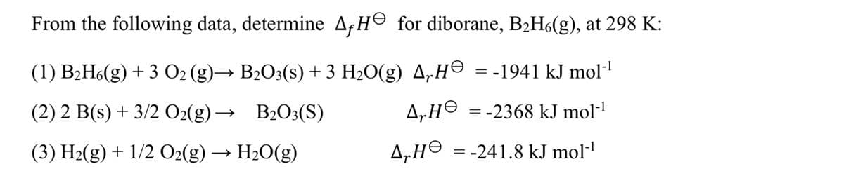 From the following data, determine A, He for diborane, B2H6(g), at 298 K:
(1) B2H6(g) +3 O2 (g)→ B2O3(s) + 3 H₂O(g) A₂H = -1941 kJ mol‍¹
(2) 2 B(s) + 3/2 O2(g) → B2O3(S)
(3) H2(g) + 1/2 O2(g) → H₂O(g)
AH =-2368 kJ mol-1
НӨ
A₂H = -241.8 kJ mol‍¹