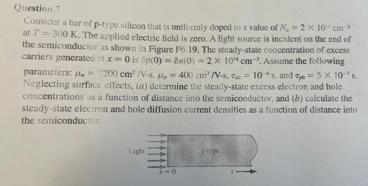 Question 7
Consider a bar of p-type silicon that is uniformly doped to a value of N₁ = 2 × 10¹6 cm-³
at T = 300 K. The applied electric field is zero. A light source is incident on the end of
the semiconductor as shown in Figure P6.19. The steady-state concentration of excess
carriers generated at x = 0 is Sp(0) = 8n(0) = 2 x 1014 cm-3. Assume the following
parameters: n = 1200 cm² /V-s, p = 400 cm² /V-S, Tho = 10-6 s, and Tpo = 5 x 10-7 s.
Neglecting surface effects, (a) determine the steady-state excess electron and hole
concentrations as a function of distance into the semiconductor, and (b) calculate the
steady-state electron and hole diffusion current densities as a function of distance into
the semiconductor.
Light
x = 0
p type