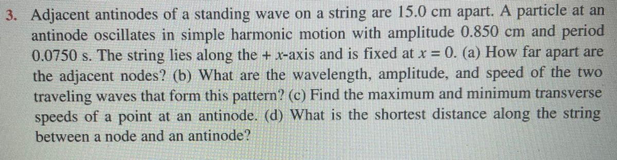 3. Adjacent antinodes of a standing wave on a string are 15.0 cm apart. A particle at an
antinode oscillates in simple harmonic motion with amplitude 0.850 cm and period
0.0750 s. The string lies along the + x-axis and is fixed at x = 0. (a) How far apart are
the adjacent nodes? (b) What are the wavelength, amplitude, and speed of the two
traveling waves that form this pattern? (c) Find the maximum and minimum transverse
speeds of a point at an antinode. (d) What is the shortest distance along the string
between a node and an antinode?
