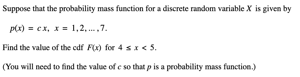 Suppose that the probability mass function for a discrete random variable X is given by
p(x) = CX, X = 1,2,..., 7.
Find the value of the cdf F(x) for 4 < x < 5.
(You will need to find the value of c so that p is a probability mass function.)