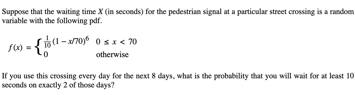 Suppose that the waiting time X (in seconds) for the pedestrian signal at a particular street crossing is a random
variable with the following pdf.
f(x) = { 10
(1 − x/70)6 0 ≤ x < 70
otherwise
If you use this crossing every day for the next 8 days, what is the probability that you will wait for at least 10
seconds on exactly 2 of those days?