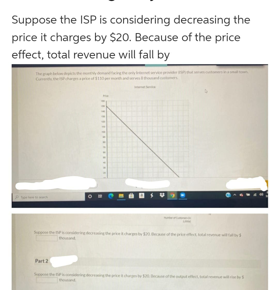 Suppose the ISP is considering decreasing the
price it charges by $20. Because of the price
effect, total revenue will fall by
The graph below depicts the monthly demand facing the only Internet service provider (ISP) that serves customers in a small town.
Currently, the ISP charges a price of $110 per month and serves 8 thousand customers.
Type here to search
O
Part 2
Price
100
150
140
130
120
100
10
Internet Service
Number of Customers in
1,000
4
Suppose the ISP is considering decreasing the price it charges by $20. Because of the price effect, total revenue will fall by $
thousand.
Suppose the ISP is considering decreasing the price it charges by $20. Because of the output effect, total revenue will rise by S
thousand.