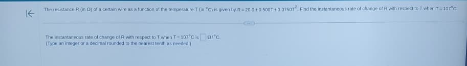 K
The resistance R (in 2) of a certain wire as a function of the temperature T (in °C) is given by R = 20.0 +0.500T + 0.0750T2. Find the instantaneous rate of change of R with respect to T when T = 107°C.
The instantaneous rate of change of R with respect to T when T = 107°C is 2/°C.
(Type an integer or a decimal rounded to the nearest tenth as needed.)