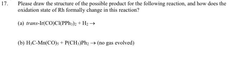 Please draw the structure of the possible product for the following reaction, and how does the
oxidation state of Rh formally change in this reaction?
17.
(a) trans-Ir(CO)Cl(PPH3)2 + H2 →
(b) H;C-Mn(CO); + P(CH;)Ph2 → (no gas evolved)
