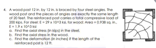 4. A wood post 12 in. by 12 in. is braced by four steel angles. The
wood post and the pieces of angles are exactly the same length
of 20 feet. The reinforced post carries a total compressive load of
200 kips. For steel: E = 29 x 10^3 ksi, for wood: Area = 0.938 sq. in.,
E= 1.9 x 1013 ksi
a. Find the axial stress (in kips) in the steel.
b. Find the axial stress in the wood.
c. Find the deformation (in inches) if the length of the
reinforced post is 12 ft.
