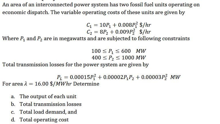 An area of an interconnected power system has two fossil fuel units operating on
economic dispatch. The variable operating costs of these units are given by
C = 10P, + 0.008P? $/hr
C2 = 8P2 + 0.009P $/hr
Where P, and P2 are in megawatts and are subjected to following constraints
100 < P, < 600 MW
400 < P2 < 1000 MW
Total transmission losses for the power system are given by
P2 = 0.00015P? + 0.00002P, P, + 0.00003P MW
For area l = 16.00 $/MWhr Determine
a. The output of each unit
b. Total transmission losses
c. Total load demand, and
d. Total operating cost
