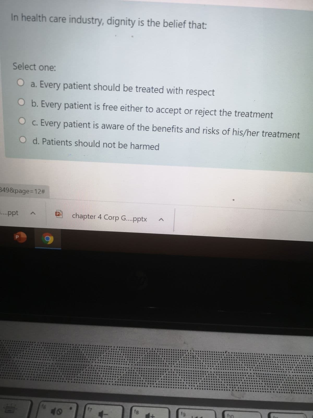 In health care industry, dignity is the belief that:
Select one:
O a. Every patient should be treated with respect
Ob. Every patient is free either to accept or reject the treatment
O c. Every patient is aware of the benefits and risks of his/her treatment
O d. Patients should not be harmed
349&page%3D12%#
...ppt
chapter 4 Corp G...pptx
47
f8
fg
fo
40
