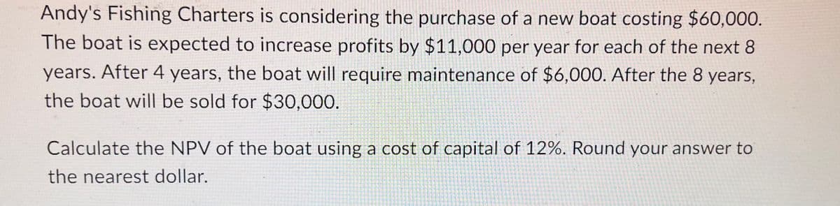 Andy's Fishing Charters is considering the purchase of a new boat costing $60,000.
The boat is expected to increase profits by $11,000 per year for each of the next 8
years. After 4 years, the boat will require maintenance of $6,000. After the 8 years,
the boat will be sold for $30,000.
Calculate the NPV of the boat using a cost of capital of 12%. Round your answer to
the nearest dollar.