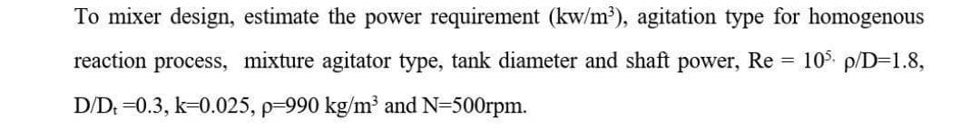 To mixer design, estimate the power requirement (kw/m³), agitation type for homogenous
reaction process, mixture agitator type, tank diameter and shaft power, Re = 105 p/D=1.8,
D/D. =0.3, k=0.025, p-990 kg/m³ and N=500rpm.
