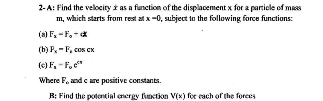 2-A: Find the velocity i as a function of the displacement x for a particle of mass
m, which starts from rest at x =0, subject to the following force functions:
(a) Fx = F, + *
(b) Fx = F, cos cx
(c) Fx = F, e
Where F. andc are positive constants.
B: Find the potential energy function V(x) for each of the forces
