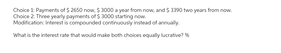 Choice 1: Payments of $ 2650 now, $ 3000 a year from now, and $ 3390 two years from now.
Choice 2: Three yearly payments of $ 3000 starting now.
Modification: Interest is compounded continuously instead of annually.
What is the interest rate that would make both choices equally lucrative? %