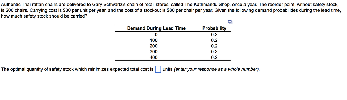 Authentic Thai rattan chairs are delivered to Gary Schwartz's chain of retail stores, called The Kathmandu Shop, once a year. The reorder point, without safety stock,
is 200 chairs. Carrying cost is $30 per unit per year, and the cost of a stockout is $80 per chair per year. Given the following demand probabilities during the lead time,
how much safety stock should be carried?
Demand During Lead Time
0
100
200
300
400
The optimal quantity of safety stock which minimizes expected total cost is
Probability
0.2
0.2
0.2
0.2
0.2
units (enter your response as a whole number).