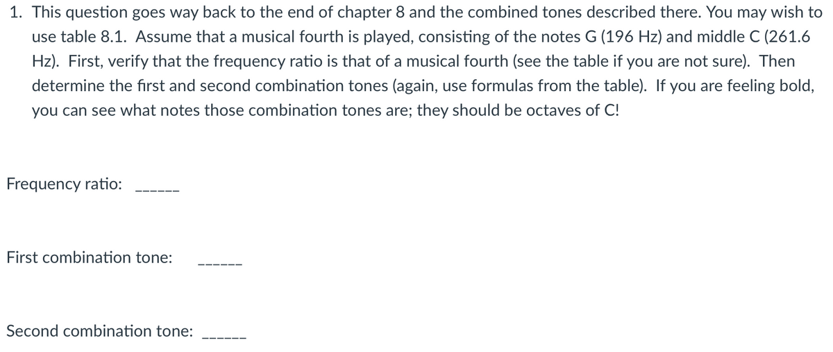 1. This question goes way back to the end of chapter 8 and the combined tones described there. You may wish to
use table 8.1. Assume that a musical fourth is played, consisting of the notes G (196 Hz) and middle C (261.6
Hz). First, verify that the frequency ratio is that of a musical fourth (see the table if you are not sure). Then
determine the first and second combination tones (again, use formulas from the table). If you are feeling bold,
you can see what notes those combination tones are; they should be octaves of C!
Frequency ratio:
First combination tone:
Second combination tone: