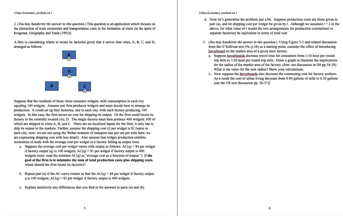 Urban Economics, problem set 1
Urban Economics, problem set 1
2. (You may handwrite the answer to this question.) This question is an application which focuses on
the interaction of scale economies and transportation costs in the formation of cities (in the spirit of
Krugman, Geography and Trade (1992)).
d. Now let's generalize the problem just a bit. Suppose production costs are those given in
part (a), and let shipping cost per widget be given by t. Although we assumed t= 2 in the
above, for what value of t would the two arrangements for production (centralized vs.
separate factories) be equivalent in terms of total cost
A firm is considering where to locate its factories given that it serves four cities, A, B, C, and D,
3. (You may handwrite the answer to this question.) Using Figure 3-3 and related discussion
arranged as follows:
from the O'Sullivan text (9e, p.38) as a starting point, consider the effect of introducing
hoverboard on the market area of a given shoe factory.
A
a. Suppose hoverboards decrease travel time for consumers from 1/10 hour per round-
trip mile to 1/20 hour per round-trip mile. Draw a graph to illustrate the implications
for the radius of the market area of the factory. (hint: see discussion in OS pp.38-39).
What is the value for the new radius? Show your calculations.
b. Now suppose the hoxerboards also decrease the commuting cost for factory workers.
As a result the cost of urban living decrease from 0.80 gallons of milk to 0.30 gallons
(see the OS text discussion pp. 36-37)
田
B
Suppose that the residents of these cities consume widgets, with consumption in each city
equaling 100 widgets. Assume one firm produces widgets and must decide how to arrange its
production. It could set up four factories, one in each city, with each factory producing 100
widgets. In this case, the firm incurs no cost for shipping its output. Or the firm could locate its
factory in the centrally located city, D. The single factory must then produce 400 widgets, 300 of
which are shipped to cities A, B, and C. There are no localized inputs for the firm; it only has to
ship its output to the markets. Further, assume the shipping cost (1) per widget is $2 (same to
each city; note: we are not using the Weber notation of transport rate per ton per mile here; we
are expressing shipping cost with less detail). Also assume that widget production exhibits
economies of scale with the average cost per widget in a factory falling as output rises.
a. Suppose the average cost per widget varies with output as follows: AC(g) = $4 per widget
if factory output (9) is 100 widgets; AC(9) = $1 per widget if factory output is 400
widgets (note: read the notation ACc(g) as "average cost as a function of output.") If the
goal of the firm is to minimize the sum of total production costs plus shipping costs,
where should the firm locate its factories?
b. Repeat part (a) if the AC curve rotates so that the AC(g) = $4 per widget if factory output
q is 100 widgets; AC(9) = $3 per widget if factory output is 400 widgets.
c. Explain intuitively any differences that you find in the answers to parts (a) and (b).
5
