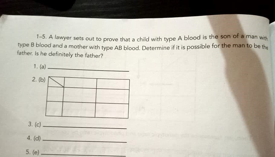 1-5. A lawyer sets out to prove that a child with type A blood is the son of a man with
type B blood and a mother with type AB blood. Determine if it is possible for the man to be the
father. Is he definitely the father?
1. (a).
2. (b)
3. (c)
4. (d)
5. (e)

