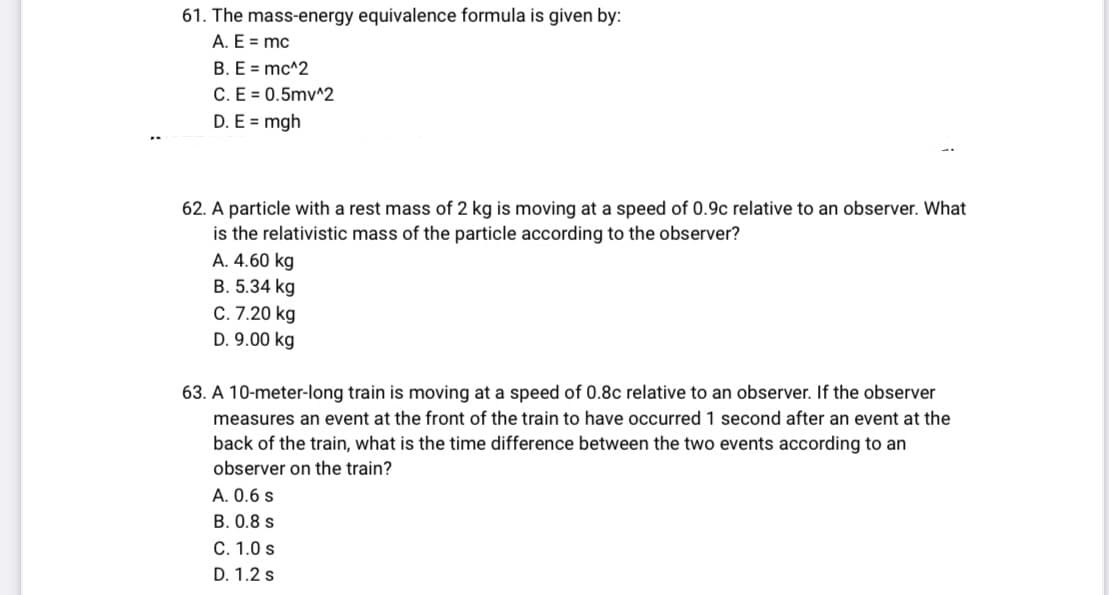 61. The mass-energy equivalence formula is given by:
A. E = mc
B. E = mc^2
C. E = 0.5mv^2
D. E = mgh
62. A particle with a rest mass of 2 kg is moving at a speed of 0.9c relative to an observer. What
is the relativistic mass of the particle according to the observer?
A. 4.60 kg
B. 5.34 kg
C. 7.20 kg
D. 9.00 kg
63. A 10-meter-long train is moving at a speed of 0.8c relative to an observer. If the observer
measures an event at the front of the train to have occurred 1 second after an event at the
back of the train, what is the time difference between the two events according to an
observer on the train?
A. 0.6 s
B. 0.8 s
C. 1.0 s
D. 1.2 s