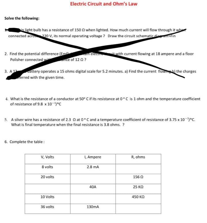 Solve the following:
in light bulb has a resistance of 150 when lighted. How much current will flow through it when
connected acro 220 V, its normal operating voltage? Draw the circuit schematic diseam>Fin
2. Find the potential difference (Em)
Polisher connected wi
3. A 12 battery operates a 15 ohms digital scale for 5.2 minutes. a) Find the current flowing b) the charges
erred with the given time.
4. What is the resistance of a conductor at 50° C if its resistance at 0°C is 1 ohm and the temperature coefficient
of resistance of 9.8 x 10-³/°C
6. Complete the table:
5. A silver wire has a resistance of 2.3 at 0°C and a temperature coefficient of resistance of 3.75 x 10-³/°C.
What is final temperature when the final resistance is 3.8 ohms. ?
V, Volts
Electric Circuit and Ohm's Law
8 volts
20 volts
ca elecun it with current flowing at 18 ampere and a floor
rice of 12 Q?
10 Volts
36 volts
I, Ampere
2.8 mA
40A
130mA
R, ohms
156 02
25 ΚΩ
450 ΚΩ