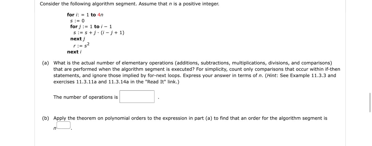 Consider the following algorithm segment. Assume that n is a positive integer.
for i: = 1 to 4n
S:= 0
for j := 1 to i – 1
s := s +j• (i - j + 1)
next j
r:= s2
next i
(a) What is the actual number of elementary operations (additions, subtractions, multiplications, divisions, and comparisons)
that are performed when the algorithm segment is executed? For simplicity, count only comparisons that occur within if-then
statements, and ignore those implied
for-next loops. Express your answer in terms of n. (Hint: See Example 11.3.3 and
exercises 11.3.11a and 11.3.14a in the "Read It" link.)
The number of operations is
(b) Apply the theorem on polynomial orders to the expression in part (a) to find that an order for the algorithm segment is
