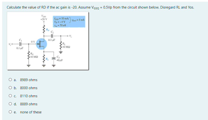 Calculate the value of RD if the ac gain is -20. Assume VesQ = 0.5Vp from the circuit shown below. Disregard RL and Yos.
Veo
20 V
Foss = 10 mA
V- -4 V
- 20 uS
Eno =5 mS
10 M2
0.1 F
ID MQ
Cs
O a. 8989 ohms
O b. 8000 ohms
О с. 8110 ohms
O d. 8889 ohms
O e.
none of these
