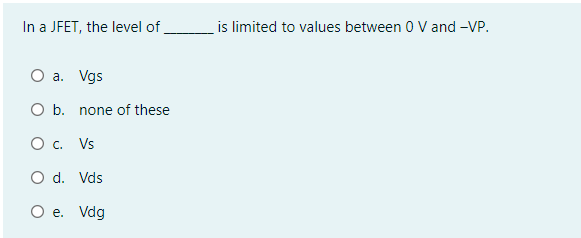 In a JFET, the level of
is limited to values between 0 V and -VP.
O a. Vgs
O b. none of these
O . Vs
O d. Vds
O e. Vdg
