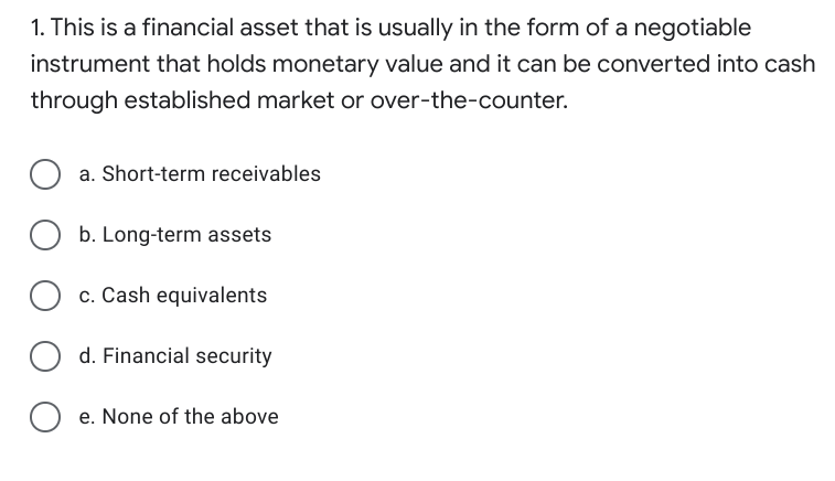 1. This is a financial asset that is usually in the form of a negotiable
instrument that holds monetary value and it can be converted into cash
through established market or over-the-counter.
a. Short-term receivables
b. Long-term assets
O c. Cash equivalents
d. Financial security
e. None of the above
