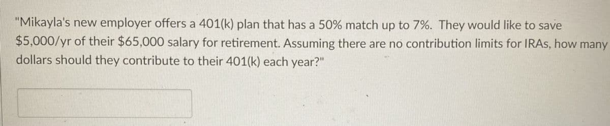 "Mikayla's new employer offers a 401(k) plan that has a 50% match up to 7%. They would like to save
$5,000/yr of their $65,000 salary for retirement. Assuming there are no contribution limits for IRAs, how many
dollars should they contribute to their 401(k) each year?"