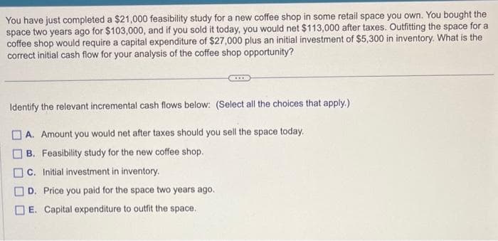 You have just completed a $21,000 feasibility study for a new coffee shop in some retail space you own. You bought the
space two years ago for $103,000, and if you sold it today, you would net $113,000 after taxes. Outfitting the space for a
coffee shop would require a capital expenditure of $27,000 plus an initial investment of $5,300 in inventory. What is the
correct initial cash flow for your analysis of the coffee shop opportunity?
Identify the relevant incremental cash flows below: (Select all the choices that apply.)
A. Amount you would net after taxes should you sell the space today.
B. Feasibility study for the new coffee shop.
C. Initial investment in inventory.
D. Price you paid for the space two years ago.
] E. Capital expenditure to outfit the space.