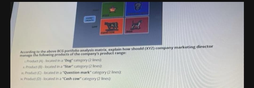 TST
DONTH
LOW
CARIE CON
According to the above BCG portfolio analysis matrix, explain how should (XYZ) company marketing director
manage the following products of the company's product range:
I Product (A)- located in a "Dog" category (2 lines):
Product (B)-located in a "Star" category (2 lines):
Product (C)- located in a "Question mark" category (2 lines):
w. Product (D) - located in a "Cash cow" category (2 lines):
