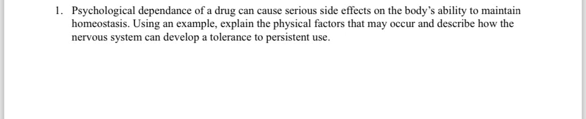 1. Psychological dependance of a drug can cause serious side effects on the body's ability to maintain
homeostasis. Using an example, explain the physical factors that may occur and describe how the
nervous system can develop a tolerance to persistent use.