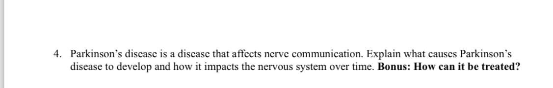 4. Parkinson's disease is a disease that affects nerve communication. Explain what causes Parkinson's
disease to develop and how it impacts the nervous system over time. Bonus: How can it be treated?