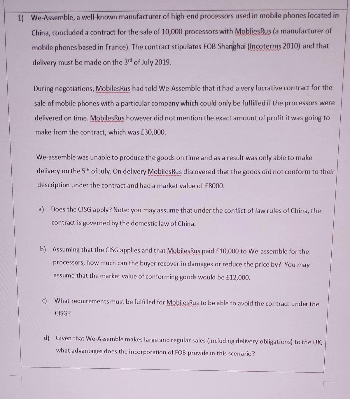 1) We-Assemble, a well-known manufacturer of high-end processors used in mobile phones located in
China, concluded a contract for the sale of 10,000 processors with MobliesRus (a manufacturer of
mobile phones based in France). The contract stipulates FOB Shanghai (Incoterms 2010) and that
delivery must be made on the 3rd of July 2019.
During negotiations, MobilesRus had told We-Assemble that it had a very lucrative contract for the
sale of mobile phones with a particular company which could only be fulfilled if the processors were
delivered on time. MobilesRus however did not mention the exact amount of profit it was going to
make from the contract, which was £30,000.
We-assemble was unable to produce the goods on time and as a result was only able to make
delivery on the 5th of July. On delivery MobilesRus discovered that the goods did not conform to their
description under the contract and had a market value of £8000.
a) Does the CISG apply? Note: you may assume that under the conflict of law rules of China, the
contract is governed by the domestic law of China.
b) Assuming that the CISG applies and that MobilesRus paid £10,000 to We-assemble for the
processors, how much can the buyer recover in damages or reduce the price by? You may
assume that the market value of conforming goods would be £12,000.
c) What requirements must be fulfilled for MobilesRus to be able to avoid the contract under the
CISG?
d) Given that We-Assemble makes large and regular sales (including delivery obligations) to the UK,
what advantages does the incorporation of FOB provide in this scenario?