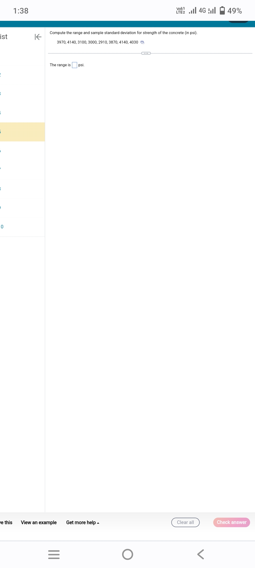 ist
B
5
0
1:38
K
Compute the range and sample standard deviation for strength of the concrete (in psi).
3970, 4140, 3100, 3000, 2910, 3870, 4140, 4030
The range is
ve this View an example Get more help.
|||
psi.
=
Vo) 1
2 ...| 46 | 49%
O
Clear all
Check answer