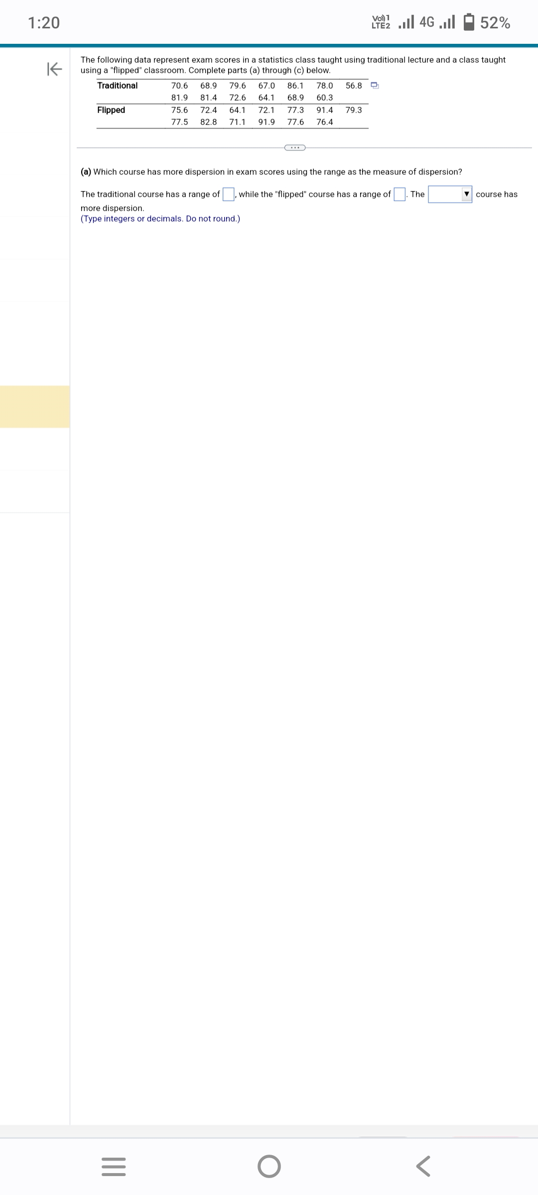 1:20
Flipped
K
The following data represent exam scores in a statistics class taught using traditional lecture and a class taught
using a "flipped" classroom. Complete parts (a) through (c) below.
Traditional
Vo) 1
LTE2.II 4G
70.6
81.9
68.9 79.6 67.0 86.1 78.0 56.8
64.1 68.9 60.3
81.4 72.6
75.6 72.4 64.1 72.1 77.3 91.4 79.3
77.5 82.8 71.1 91.9 77.6 76.4
=
(a) Which course has more dispersion in exam scores using the range as the measure of dispersion?
The traditional course has a range of
while the "flipped" course has a range of The
more dispersion.
(Type integers or decimals. Do not round.)
52%
course has