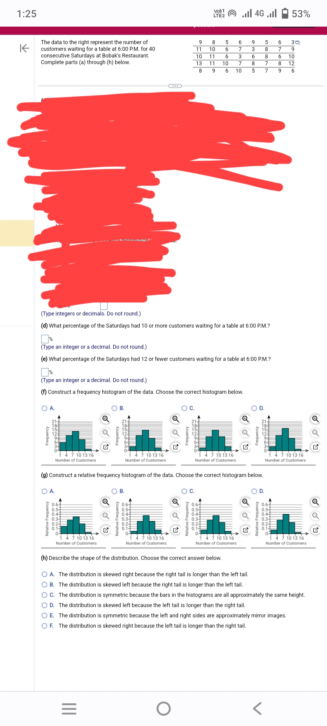 1:25
K
The data to the right represent the number of
customers waiting for a table at 6:00 P.M. for 40
consecutive Saturdays at Bobak's Restaurant.
Complete parts (a) through (h) below.
Frequency
A.
1852963O
Relative Frequency
O A.
4 7 10 13 16
Number of Customers
(Type integers or decimals. Do not round.)
(d) What percentage of the Saturdays had 10 or more customers waiting for a table at 6:00 P.M.?
0.6-
0.5-
0.4-
0.3-
0.2-
0.14
0-
14 7 10 13 16
Number of Customers
(Type an integer or a decimal. Do not round.)
(e) What percentage of the Saturdays had 12 or fewer customers waiting for a table at 6:00 P.M.?
(Type an integer or a decimal. Do not round.)
(f) Construct a frequency histogram of the data. Choose the correct histogram below.
Frequency
|||
B.
=
18 15 12
Relative Frequency
O B.
Tralalalhulu!
1 4 7 10 13 16
Number of Customers
0.6-
0.5-
0.4-
0.3-
0.2
0.1-
0-
4 7 10 13 16
Number of Customers
Frequency
9
11
10
13
8
Relative Frequency
O
1852963
Vo) 1
LTE2
C.
8
10
(g) Construct a relative frequency histogram of the data. Choose the correct histogram below.
5
6
11 6
11 10
9 6
0.6-
0.5
0.4-
0.3-
0.2
0.1-
0-
4 7 10 13 16
Number of Customers
(h) Describe the shape of the distribution. Choose the correct answer below.
..ll 4G ..ll
9 5
3
8
3
6
8
7
8
7
10 5 7
6
7
4 7 10 13 16
Number of Customers
O D.
Frequency
2652963O
O D.
Relative Frequency
6
7
6
8
9
0.6-
0.5-
0.4-
0.3-
0.2-
0.1-
0-
53%
30
9
10
12
6
1 4 7 10 13 16
Number of Customers
O A. The distribution is skewed right because the right tail is longer than the left tail.
OB. The distribution is skewed left because the right tail is longer than the left tail.
O C. The distribution is symmetric because the bars in the histograms are all approximately the same height.
O D. The distribution is skewed left because the left tail is longer than the right tail.
O E. The distribution is symmetric because the left and right sides are approximately mirror images.
OF.
The distribution is skewed right because the left tail is longer than the right tail.
1 4 7 10 13 16
Number of Customers