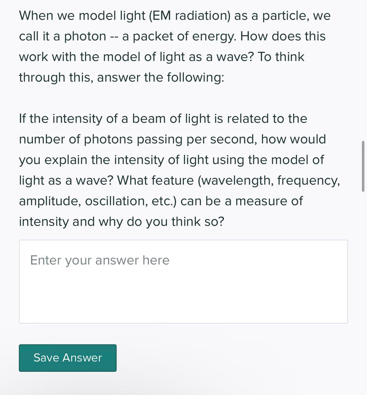 When we model light (EM radiation) as a particle, we
call it a photon -- a packet of energy. How does this
work with the model of light as a wave? To think
through this, answer the following:
If the intensity of a beam of light is related to the
number of photons passing per second, how would
you explain the intensity of light using the model of
light as a wave? What feature (wavelength, frequency,
amplitude, oscillation, etc.) can be a measure of
intensity and why do you think so?
Enter your answer here
Save Answer